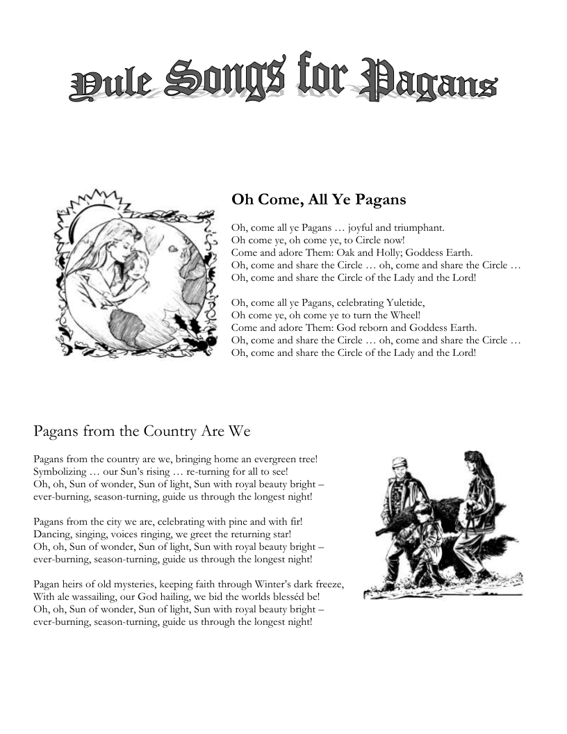 pule S8 for Pagans Oh Come, All Ye Pagans Oh, come all ye Pagans .... joyful and triumphant. Oh come ye, oh come ye, to Circle now! Come and adore Them: Oak and Holly; Goddess Farth. Oh, come and share the Circle ... oh, come and share the Circle ... Oh, come and share the Circle of the Lady and the Lord! Oh, come all ye Pagans, celebrating Yuletide, Oh come ye, oh come ye to turn the Wheell Come and adore Them: God reborn and Goddess Oh, come and share the Oh, come and share the Ci rth, cle .. oh, come and share the Circle .. cle of the Lady and the Lord! Pagans from the Country Are We Pagans from the country are we, bringing home an evergreen treel Symbolizing ... our Sun’s rising ... re-turning for all to see! Oh, oh, Sun of wonder, Sun of light, Sun with royal beauty bright — ever-burning, season-turning, guide us through the longest night! Pagans from the city we are, celebrating with pine and with firl Dancing, singing, voices ringing, we greet the returning star! Oh, oh, Sun of wonder, Sun of light, Sun with royal beauty bright — ever-burning, season-turning, guide us through the longest night! Pagan heirs of old mysteries, keeping faith through Winter’s dark freeze, With ale wassailing, our God hailing, we bid the worlds blesséd be! Oh, oh, Sun of wonder, Sun of light, Sun with royal beauty bright — ever-burning, season-turning, guide us through the longest night!